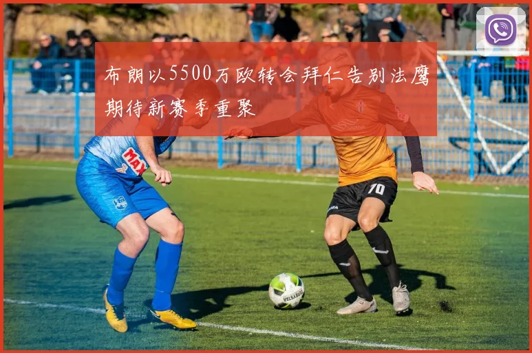 布朗以5500万欧转会拜仁告别法鹰期待新赛季重聚
