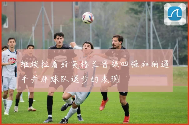 维埃拉看好英格兰晋级四强加纳逼平并非球队退步的表现