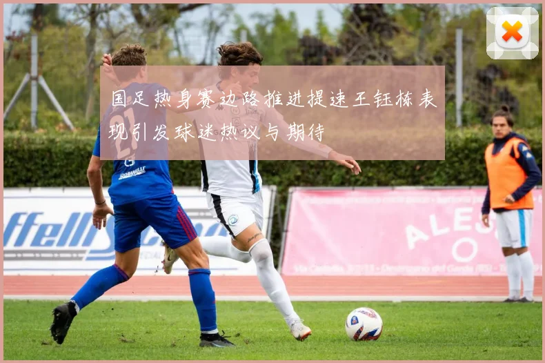 国足热身赛边路推进提速王钰栋表现引发球迷热议与期待