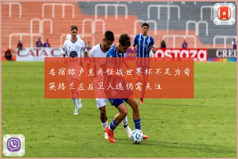 名宿称卢克肖征战世界杯不足为奇英格兰左后卫人选仍需关注