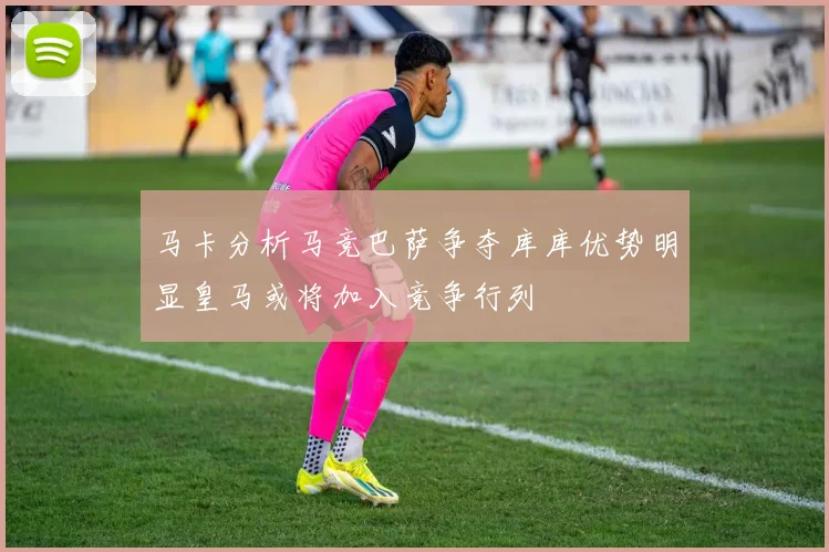 马卡分析马竞巴萨争夺库库优势明显皇马或将加入竞争行列