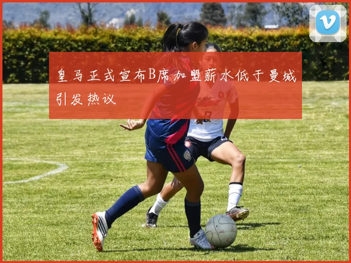 皇马正式宣布B席加盟薪水低于曼城引发热议