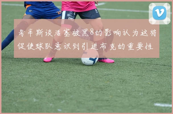考辛斯谈活塞被黑8的影响认为这将促使球队意识到引进布克的重要性