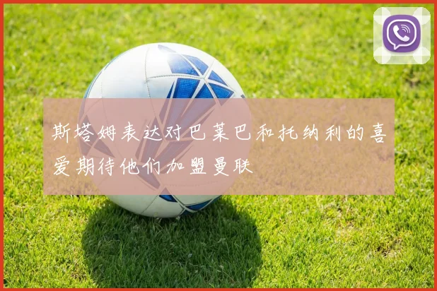 斯塔姆表达对巴莱巴和托纳利的喜爱期待他们加盟曼联