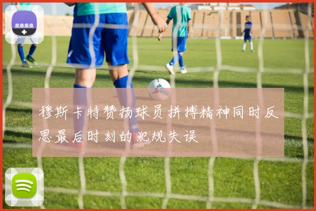 穆斯卡特赞扬球员拼搏精神同时反思最后时刻的犯规失误