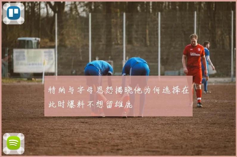 特纳与字母恩怨揭晓他为何选择在此时爆料不想留雄鹿