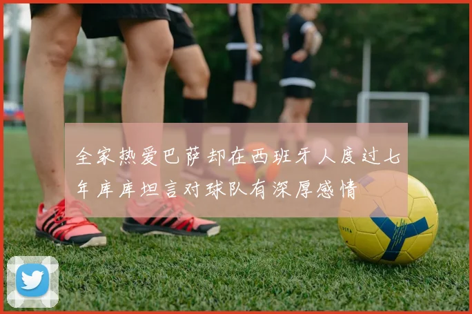 全家热爱巴萨却在西班牙人度过七年库库坦言对球队有深厚感情