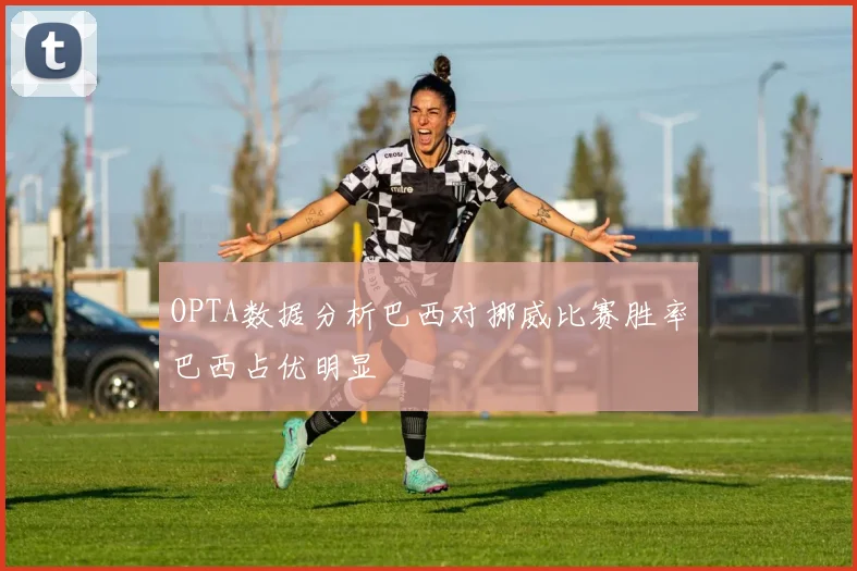 OPTA数据分析巴西对挪威比赛胜率巴西占优明显