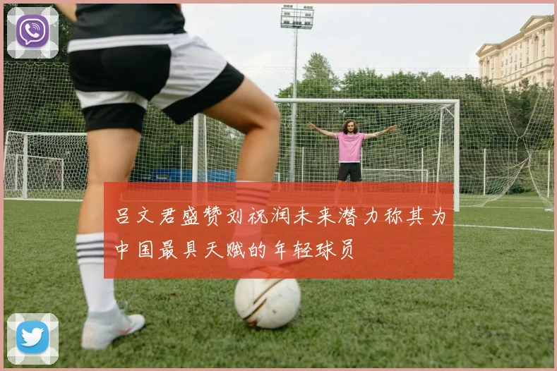 吕文君盛赞刘祝润未来潜力称其为中国最具天赋的年轻球员
