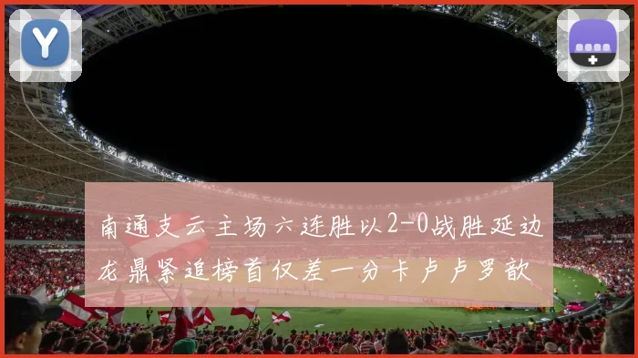 南通支云主场六连胜以2-0战胜延边龙鼎紧追榜首仅差一分卡卢卢罗歆破门助力
