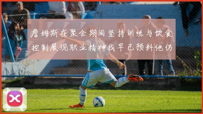 詹姆斯在聚会期间坚持训练与饮食控制展现职业精神我早已预料他仍将出战