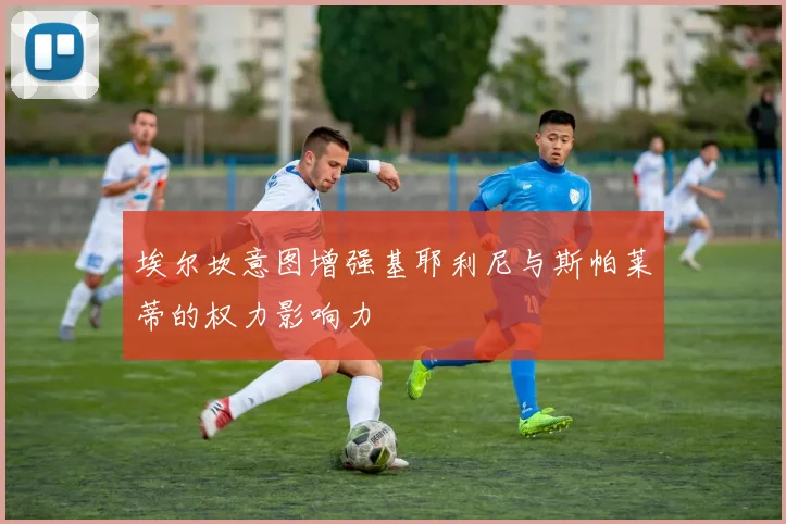 埃尔坎意图增强基耶利尼与斯帕莱蒂的权力影响力