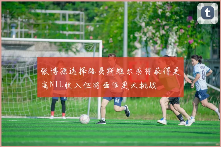 张博源选择路易斯维尔或将获得更高NIL收入但将面临更大挑战