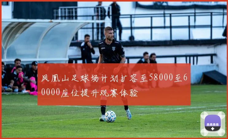 凤凰山足球场计划扩容至58000至60000座位提升观赛体验