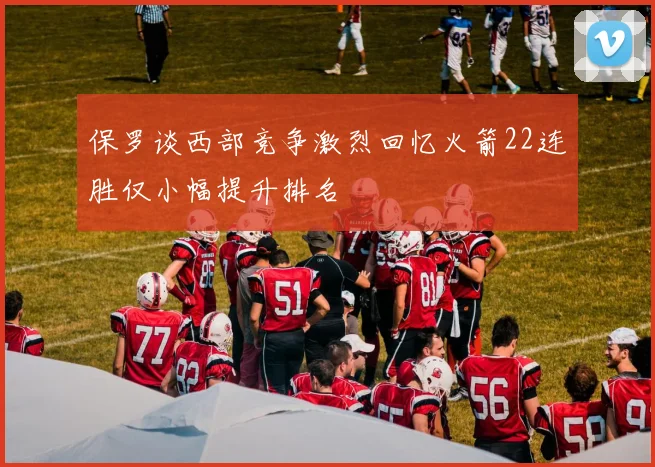 保罗谈西部竞争激烈回忆火箭22连胜仅小幅提升排名