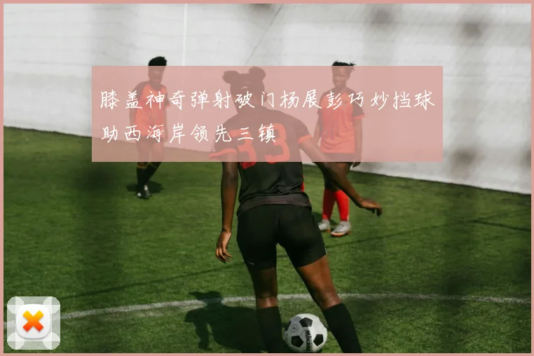 膝盖神奇弹射破门杨展彭巧妙挡球助西海岸领先三镇
